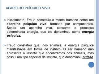 APARELHO PSÍQUICO VIVO
 Inicialmente, Freud constituiu a mente humana como um
aparelho psíquico vivo, formado por componentes.
Sendo um aparelho vivo, consome e processa
determinada energia, que ele denominou como energia
psíquica.
 Freud constatou que, nos animais, a energia psíquica
manifesta-se em forma de instinto. O ser humano não
apresenta o instinto que encontramos nos animais, mas
possui um tipo especial de instinto, que denominou pulsão
 