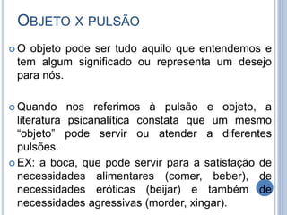 OBJETO X PULSÃO
 O objeto pode ser tudo aquilo que entendemos e
tem algum significado ou representa um desejo
para nós.
 Quando nos referimos à pulsão e objeto, a
literatura psicanalítica constata que um mesmo
“objeto” pode servir ou atender a diferentes
pulsões.
 EX: a boca, que pode servir para a satisfação de
necessidades alimentares (comer, beber), de
necessidades eróticas (beijar) e também de
necessidades agressivas (morder, xingar).
 