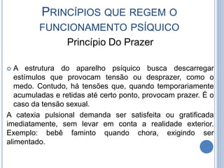 PRINCÍPIOS QUE REGEM O
FUNCIONAMENTO PSÍQUICO
Princípio Do Prazer
 A estrutura do aparelho psíquico busca descarregar
estímulos que provocam tensão ou desprazer, como o
medo. Contudo, há tensões que, quando temporariamente
acumuladas e retidas até certo ponto, provocam prazer. É o
caso da tensão sexual.
A catexia pulsional demanda ser satisfeita ou gratificada
imediatamente, sem levar em conta a realidade exterior.
Exemplo: bebê faminto quando chora, exigindo ser
alimentado.
 