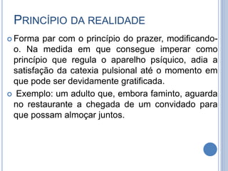 PRINCÍPIO DA REALIDADE
 Forma par com o princípio do prazer, modificando-
o. Na medida em que consegue imperar como
princípio que regula o aparelho psíquico, adia a
satisfação da catexia pulsional até o momento em
que pode ser devidamente gratificada.
 Exemplo: um adulto que, embora faminto, aguarda
no restaurante a chegada de um convidado para
que possam almoçar juntos.
 