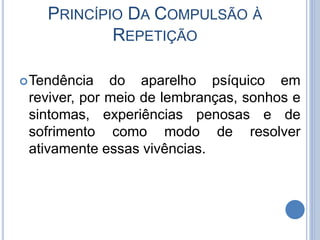 PRINCÍPIO DA COMPULSÃO À
REPETIÇÃO
Tendência do aparelho psíquico em
reviver, por meio de lembranças, sonhos e
sintomas, experiências penosas e de
sofrimento como modo de resolver
ativamente essas vivências.
 