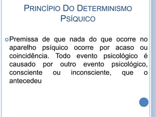 PRINCÍPIO DO DETERMINISMO
PSÍQUICO
Premissa de que nada do que ocorre no
aparelho psíquico ocorre por acaso ou
coincidência. Todo evento psicológico é
causado por outro evento psicológico,
consciente ou inconsciente, que o
antecedeu
 