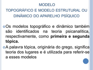 MODELO
TOPOGRÁFICO E MODELO ESTRUTURAL OU
DINÂMICO DO APARELHO PSÍQUICO
Os modelos topográfico e dinâmico também
são identificados na teoria psicanalítica,
respectivamente, como primeira e segunda
tópica.
A palavra tópica, originária do grego, significa
teoria dos lugares e é utilizada para referir-se
a esses modelos
 