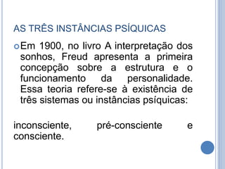 AS TRÊS INSTÂNCIAS PSÍQUICAS
Em 1900, no livro A interpretação dos
sonhos, Freud apresenta a primeira
concepção sobre a estrutura e o
funcionamento da personalidade.
Essa teoria refere-se à existência de
três sistemas ou instâncias psíquicas:
inconsciente, pré-consciente e
consciente.
 