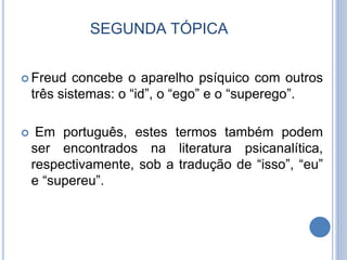 SEGUNDA TÓPICA
 Freud concebe o aparelho psíquico com outros
três sistemas: o “id”, o “ego” e o “superego”.
 Em português, estes termos também podem
ser encontrados na literatura psicanalítica,
respectivamente, sob a tradução de “isso”, “eu”
e “supereu”.
 
