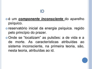 ID
 é um componente inconsciente do aparelho
psíquico.
 reservatório inicial da energia psíquica. regido
pelo princípio do prazer.
 Onde se “localizam” as pulsões: a de vida e a
de morte. As características atribuídas ao
sistema inconsciente, na primeira teoria, são,
nesta teoria, atribuídas ao id.
 