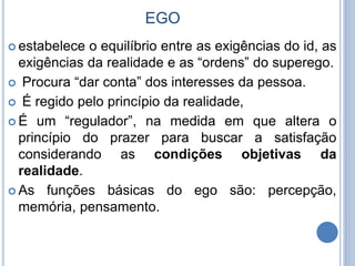EGO
 estabelece o equilíbrio entre as exigências do id, as
exigências da realidade e as “ordens” do superego.
 Procura “dar conta” dos interesses da pessoa.
 É regido pelo princípio da realidade,
 É um “regulador”, na medida em que altera o
princípio do prazer para buscar a satisfação
considerando as condições objetivas da
realidade.
 As funções básicas do ego são: percepção,
memória, pensamento.
 