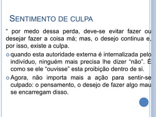 SENTIMENTO DE CULPA
“ por medo dessa perda, deve-se evitar fazer ou
desejar fazer a coisa má; mas, o desejo continua e,
por isso, existe a culpa.
 quando esta autoridade externa é internalizada pelo
indivíduo, ninguém mais precisa lhe dizer “não”. É
como se ele “ouvisse” esta proibição dentro de si.
 Agora, não importa mais a ação para sentir-se
culpado: o pensamento, o desejo de fazer algo mau
se encarregam disso.
 