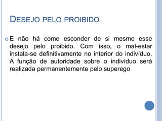 DESEJO PELO PROIBIDO
 E não há como esconder de si mesmo esse
desejo pelo proibido. Com isso, o mal-estar
instala-se definitivamente no interior do indivíduo.
A função de autoridade sobre o indivíduo será
realizada permanentemente pelo superego
 