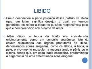 LIBIDO
 Freud denominou a parte psíquica dessa pulsão de libido
(que, em latim, significa desejo), a qual, em termos
genéricos, se refere a todas as pulsões responsáveis pelo
que é compreendido sob o nome de amor.
 Além disso, a teoria da libido era considerada
originariamente como um conceito anatômico, isto é,
estava relacionada aos órgãos produtores de libido,
denominados zonas erógenas, como os lábios, a boca, a
pele, o movimento muscular, a mucosa anal, o pênis ou o
clitóris, sendo que, em cada idade específica, predominaria
a hegemonia de uma determinada zona erógena.
 