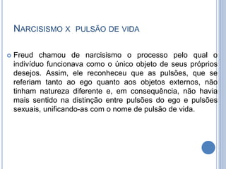 NARCISISMO X PULSÃO DE VIDA
 Freud chamou de narcisismo o processo pelo qual o
indivíduo funcionava como o único objeto de seus próprios
desejos. Assim, ele reconheceu que as pulsões, que se
referiam tanto ao ego quanto aos objetos externos, não
tinham natureza diferente e, em consequência, não havia
mais sentido na distinção entre pulsões do ego e pulsões
sexuais, unificando-as com o nome de pulsão de vida.
 