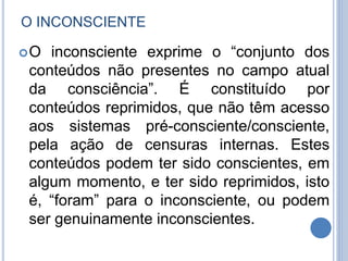 O INCONSCIENTE
O inconsciente exprime o “conjunto dos
conteúdos não presentes no campo atual
da consciência”. É constituído por
conteúdos reprimidos, que não têm acesso
aos sistemas pré-consciente/consciente,
pela ação de censuras internas. Estes
conteúdos podem ter sido conscientes, em
algum momento, e ter sido reprimidos, isto
é, “foram” para o inconsciente, ou podem
ser genuinamente inconscientes.
 