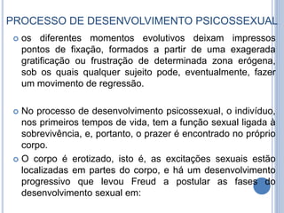 PROCESSO DE DESENVOLVIMENTO PSICOSSEXUAL
 os diferentes momentos evolutivos deixam impressos
pontos de fixação, formados a partir de uma exagerada
gratificação ou frustração de determinada zona erógena,
sob os quais qualquer sujeito pode, eventualmente, fazer
um movimento de regressão.
 No processo de desenvolvimento psicossexual, o indivíduo,
nos primeiros tempos de vida, tem a função sexual ligada à
sobrevivência, e, portanto, o prazer é encontrado no próprio
corpo.
 O corpo é erotizado, isto é, as excitações sexuais estão
localizadas em partes do corpo, e há um desenvolvimento
progressivo que levou Freud a postular as fases do
desenvolvimento sexual em:
 