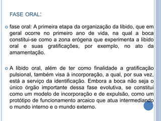 FASE ORAL:
 fase oral: A primeira etapa da organização da libido, que em
geral ocorre no primeiro ano de vida, na qual a boca
constitui-se como a zona erógena que experimenta a libido
oral e suas gratificações, por exemplo, no ato da
amamentação.
 A libido oral, além de ter como finalidade a gratificação
pulsional, também visa à incorporação, a qual, por sua vez,
está a serviço da identificação. Embora a boca não seja o
único órgão importante dessa fase evolutiva, se constitui
como um modelo de incorporação e de expulsão, como um
protótipo de funcionamento arcaico que atua intermediando
o mundo interno e o mundo externo.
 