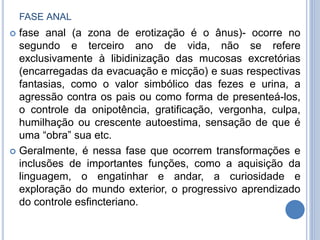 FASE ANAL
 fase anal (a zona de erotização é o ânus)- ocorre no
segundo e terceiro ano de vida, não se refere
exclusivamente à libidinização das mucosas excretórias
(encarregadas da evacuação e micção) e suas respectivas
fantasias, como o valor simbólico das fezes e urina, a
agressão contra os pais ou como forma de presenteá-los,
o controle da onipotência, gratificação, vergonha, culpa,
humilhação ou crescente autoestima, sensação de que é
uma “obra” sua etc.
 Geralmente, é nessa fase que ocorrem transformações e
inclusões de importantes funções, como a aquisição da
linguagem, o engatinhar e andar, a curiosidade e
exploração do mundo exterior, o progressivo aprendizado
do controle esfincteriano.
 