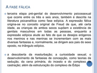 A FASE FÁLICA
 terceira etapa pré-genital do desenvolvimento psicossexual
que ocorre entre os três e seis anos, também é descrita na
literatura psicanalítica como fase edípica. A expressão fálica
origina-se no conceito original de Freud de que, até certa
idade, as crianças de ambos sexos supõem a existência de
genitais masculinos em todas as pessoas, enquanto a
expressão edípica alude ao fato de que os desejos erógenos
nos meninos e nas meninas se incrementam com as mais
diversas fantasias e, normalmente, se dirigem aos pais do sexo
oposto, no triângulo edípico.
 a descoberta da masturbação; a curiosidade sexual; o
desenvolvimento de fantasias de concepção, como teorias da
sedução, da cena primária, do incesto e do complexo de
castração; além da estruturação do complexo de Édipo
 