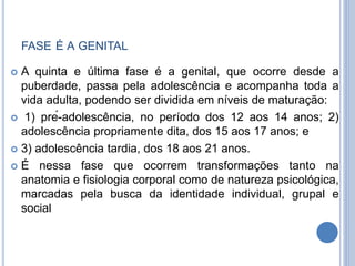 FASE É A GENITAL
 A quinta e última fase é a genital, que ocorre desde a
puberdade, passa pela adolescência e acompanha toda a
vida adulta, podendo ser dividida em níveis de maturação:
 1) pré-adolescência, no período dos 12 aos 14 anos; 2)
adolescência propriamente dita, dos 15 aos 17 anos; e
 3) adolescência tardia, dos 18 aos 21 anos.
 É nessa fase que ocorrem transformações tanto na
anatomia e fisiologia corporal como de natureza psicológica,
marcadas pela busca da identidade individual, grupal e
social
 