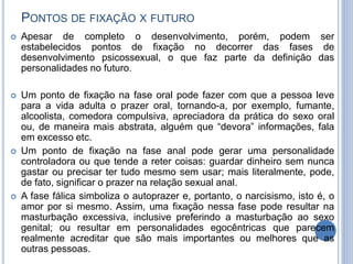 PONTOS DE FIXAÇÃO X FUTURO
 Apesar de completo o desenvolvimento, porém, podem ser
estabelecidos pontos de fixação no decorrer das fases de
desenvolvimento psicossexual, o que faz parte da definição das
personalidades no futuro.
 Um ponto de fixação na fase oral pode fazer com que a pessoa leve
para a vida adulta o prazer oral, tornando-a, por exemplo, fumante,
alcoolista, comedora compulsiva, apreciadora da prática do sexo oral
ou, de maneira mais abstrata, alguém que “devora” informações, fala
em excesso etc.
 Um ponto de fixação na fase anal pode gerar uma personalidade
controladora ou que tende a reter coisas: guardar dinheiro sem nunca
gastar ou precisar ter tudo mesmo sem usar; mais literalmente, pode,
de fato, significar o prazer na relação sexual anal.
 A fase fálica simboliza o autoprazer e, portanto, o narcisismo, isto é, o
amor por si mesmo. Assim, uma fixação nessa fase pode resultar na
masturbação excessiva, inclusive preferindo a masturbação ao sexo
genital; ou resultar em personalidades egocêntricas que parecem
realmente acreditar que são mais importantes ou melhores que as
outras pessoas.
 