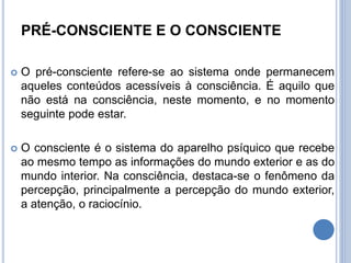 PRÉ-CONSCIENTE E O CONSCIENTE
 O pré-consciente refere-se ao sistema onde permanecem
aqueles conteúdos acessíveis à consciência. É aquilo que
não está na consciência, neste momento, e no momento
seguinte pode estar.
 O consciente é o sistema do aparelho psíquico que recebe
ao mesmo tempo as informações do mundo exterior e as do
mundo interior. Na consciência, destaca-se o fenômeno da
percepção, principalmente a percepção do mundo exterior,
a atenção, o raciocínio.
 