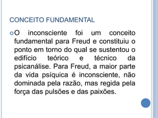 CONCEITO FUNDAMENTAL
O inconsciente foi um conceito
fundamental para Freud e constituiu o
ponto em torno do qual se sustentou o
edifício teórico e técnico da
psicanálise. Para Freud, a maior parte
da vida psíquica é inconsciente, não
dominada pela razão, mas regida pela
força das pulsões e das paixões.
 