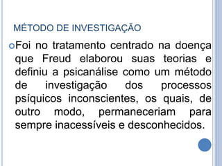 MÉTODO DE INVESTIGAÇÃO
Foi no tratamento centrado na doença
que Freud elaborou suas teorias e
definiu a psicanálise como um método
de investigação dos processos
psíquicos inconscientes, os quais, de
outro modo, permaneceriam para
sempre inacessíveis e desconhecidos.
 