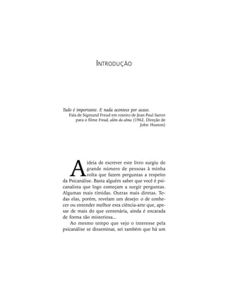 A
ideia de escrever este livro surgiu do
grande número de pessoas à minha
volta que fazem perguntas a respeito
da Psicanálise. Basta alguém saber que você é psi-
canalista que logo começam a surgir perguntas.
Algumas mais tímidas. Outras mais diretas. To-
das elas, porém, revelam um desejo: o de conhe-
cer ou entender melhor esta ciência-arte que, ape-
sar de mais do que centenária, ainda é encarada
de forma tão misteriosa...
Ao mesmo tempo que vejo o interesse pela
psicanálise se disseminar, sei também que há um
INTRODUÇÃO
Tudo é importante. E nada acontece por acaso.
Fala de Sigmund Freud em roteiro de Jean Paul Sartre
para o filme Freud, além da alma (1962. Direção de
John Huston)
 