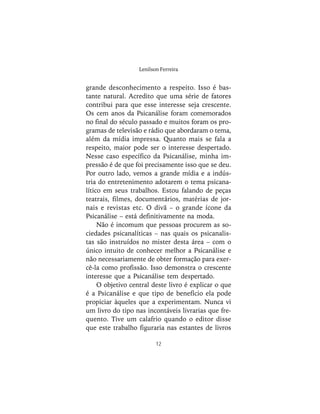 12
Lenilson Ferreira
grande desconhecimento a respeito. Isso é bas-
tante natural. Acredito que uma série de fatores
contribui para que esse interesse seja crescente.
Os cem anos da Psicanálise foram comemorados
no final do século passado e muitos foram os pro-
gramas de televisão e rádio que abordaram o tema,
além da mídia impressa. Quanto mais se fala a
respeito, maior pode ser o interesse despertado.
Nesse caso específico da Psicanálise, minha im-
pressão é de que foi precisamente isso que se deu.
Por outro lado, vemos a grande mídia e a indús-
tria do entretenimento adotarem o tema psicana-
lítico em seus trabalhos. Estou falando de peças
teatrais, filmes, documentários, matérias de jor-
nais e revistas etc. O divã – o grande ícone da
Psicanálise – está definitivamente na moda.
Não é incomum que pessoas procurem as so-
ciedades psicanalíticas – nas quais os psicanalis-
tas são instruídos no mister desta área – com o
único intuito de conhecer melhor a Psicanálise e
não necessariamente de obter formação para exer-
cê-la como profissão. Isso demonstra o crescente
interesse que a Psicanálise tem despertado.
O objetivo central deste livro é explicar o que
é a Psicanálise e que tipo de benefício ela pode
propiciar àqueles que a experimentam. Nunca vi
um livro do tipo nas incontáveis livrarias que fre-
quento. Tive um calafrio quando o editor disse
que este trabalho figuraria nas estantes de livros
 