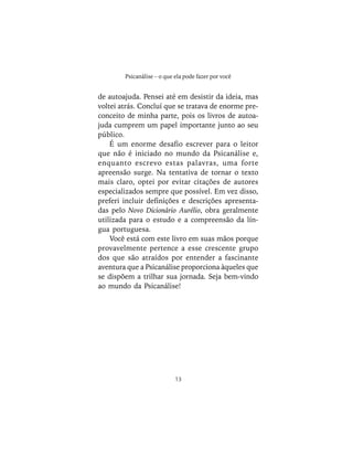 13
Psicanálise – o que ela pode fazer por você
de autoajuda. Pensei até em desistir da ideia, mas
voltei atrás. Concluí que se tratava de enorme pre-
conceito de minha parte, pois os livros de autoa-
juda cumprem um papel importante junto ao seu
público.
É um enorme desafio escrever para o leitor
que não é iniciado no mundo da Psicanálise e,
enquanto escrevo estas palavras, uma forte
apreensão surge. Na tentativa de tornar o texto
mais claro, optei por evitar citações de autores
especializados sempre que possível. Em vez disso,
preferi incluir definições e descrições apresenta-
das pelo Novo Dicionário Aurélio, obra geralmente
utilizada para o estudo e a compreensão da lín-
gua portuguesa.
Você está com este livro em suas mãos porque
provavelmente pertence a esse crescente grupo
dos que são atraídos por entender a fascinante
aventura que a Psicanálise proporciona àqueles que
se dispõem a trilhar sua jornada. Seja bem-vindo
ao mundo da Psicanálise!
 