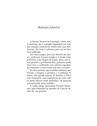 A Geanne Ferreira da Conceição, minha mãe,
in memoriam, que é a grande responsável por tudo
que consegui construir em minha vida e que infe-
lizmente não viveu o suficiente para ver um livro
meu publicado.
Aos meus amigos: José Luiz Moreira dos San-
tos, professora Luciana Coelho e à minha irmã,
professora Luíza Regina de Castro Alves, por te-
rem paciente e gentilmente lido a primeira versão
deste livro e colaborado com valiosas sugestões
que tornaram o texto muito mais rico e atraente.
Às cinco pessoas, aqui tornadas anônimas, que
tiveram a coragem, a gentileza e a confiança de
narrar, com grande riqueza de detalhes e fortes
tons emocionais, suas experiências de terem sido
ou ainda estarem sendo analisadas e de autorizar
sua transcrição neste trabalho.
À minha amiga, psicanalista Vivianne Guima-
rães, pela elaboração da narrativa do Caso do Se-
nhor N., seu paciente.
AGRADECIMENTOS
 