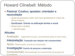 Howard Clinebell: Método
 Pastoral: Curativo; apoiador; orientador e
reconciliador
 Ajuda as pessoas a lidar com seus problemas e crises de
forma madura.
 Santificador: Orienta na edificação familiar e social
 Relacional e Holista
 Identificação.
Atitudes:
Avaliação: Julgamento do que o aconselhado pode ou deve fazer.
Interpretação: Exposição das relações não compreendidas
Apoio: Reanimação, acordo de cooperação.
Investigação: Espírito de pesquisa e exploração.
Compreensão: Demonstração do entendimento da posição do
aconselhado
 
