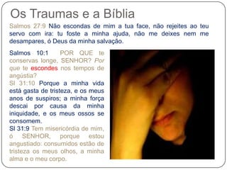 Os Traumas e a Bíblia
Salmos 27:9 Não escondas de mim a tua face, não rejeites ao teu
servo com ira: tu foste a minha ajuda, não me deixes nem me
desampares, ó Deus da minha salvação.
Salmos 10:1 POR QUE te
conservas longe, SENHOR? Por
que te escondes nos tempos de
angústia?
Sl 31:10 Porque a minha vida
está gasta de tristeza, e os meus
anos de suspiros; a minha força
descai por causa da minha
iniquidade, e os meus ossos se
consomem.
Sl 31:9 Tem misericórdia de mim,
ó SENHOR, porque estou
angustiado: consumidos estão de
tristeza os meus olhos, a minha
alma e o meu corpo.
 