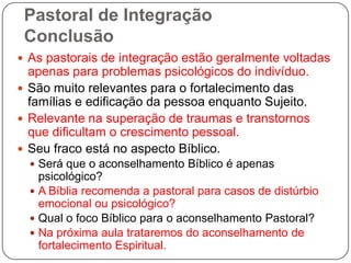 Pastoral de Integração
Conclusão
 As pastorais de integração estão geralmente voltadas
apenas para problemas psicológicos do indivíduo.
 São muito relevantes para o fortalecimento das
famílias e edificação da pessoa enquanto Sujeito.
 Relevante na superação de traumas e transtornos
que dificultam o crescimento pessoal.
 Seu fraco está no aspecto Bíblico.
 Será que o aconselhamento Bíblico é apenas
psicológico?
 A Bíblia recomenda a pastoral para casos de distúrbio
emocional ou psicológico?
 Qual o foco Bíblico para o aconselhamento Pastoral?
 Na próxima aula trataremos do aconselhamento de
fortalecimento Espiritual.
 