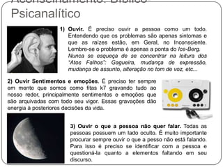 Aconselhamento: Bíblico-
Psicanalítico
1) Ouvir. É preciso ouvir a pessoa como um todo.
Entendendo que os problemas são apenas sintomas e
que as raízes estão, em Geral, no Inconsciente.
Lembre-se o problema é apenas a ponta do Ice-Berg.
Nunca se esqueça de se concentrar na leitura dos
“Atos Falhos”: Gagueira, mudança de expressão,
mudança de assunto, alteração no tom de voz, etc...
2) Ouvir Sentimentos e emoções. É preciso ter sempre
em mente que somos como fitas k7 gravando tudo ao
nosso redor, principalmente sentimentos e emoções que
são arquivadas com todo seu vigor. Essas gravações dão
energia à posteriores decisões da vida.
3) Ouvir o que a pessoa não quer falar. Todas as
pessoas possuem um lado oculto. É muito importante
procurar sempre ouvir o que a pesso não está falando.
Para isso é preciso se identificar com a pessoa e
questioná-la quanto a elementos faltando em seu
discurso.
 