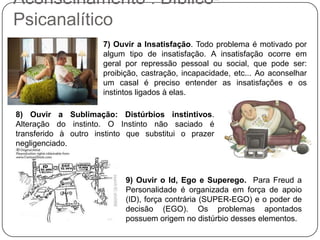 Aconselhamento : Bíblico-
Psicanalítico
7) Ouvir a Insatisfação. Todo problema é motivado por
algum tipo de insatisfação. A insatisfação ocorre em
geral por repressão pessoal ou social, que pode ser:
proibição, castração, incapacidade, etc... Ao aconselhar
um casal é preciso entender as insatisfações e os
instintos ligados à elas.
8) Ouvir a Sublimação: Distúrbios instintivos.
Alteração do instinto. O Instinto não saciado é
transferido à outro instinto que substitui o prazer
negligenciado.
9) Ouvir o Id, Ego e Superego. Para Freud a
Personalidade é organizada em força de apoio
(ID), força contrária (SUPER-EGO) e o poder de
decisão (EGO). Os problemas apontados
possuem origem no distúrbio desses elementos.
 