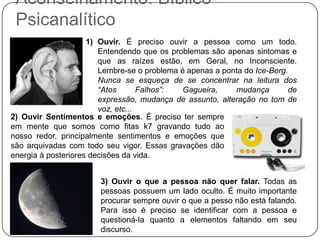 Aconselhamento: Bíblico-PsicanalíticoOuvir. É preciso ouvir a pessoa como um todo. Entendendo que os problemas são apenas sintomas e que as raízes estão, em Geral, no Inconsciente. Lembre-se o problema é apenas a ponta do Ice-Berg.	Nunca se esqueça de se concentrar na leitura dos “Atos Falhos”: Gagueira, mudança de expressão, mudança de assunto, alteração no tom de voz, etc...2) Ouvir Sentimentos e emoções. É preciso ter sempre em mente que somos como fitas k7 gravando tudo ao nosso redor, principalmente sentimentos e emoções que são arquivadas com todo seu vigor. Essas gravações dão energia à posteriores decisões da vida.3) Ouvir o que a pessoa não quer falar. Todas as pessoas possuem um lado oculto. É muito importante procurar sempre ouvir o que a pesso não está falando. Para isso é preciso se identificar com a pessoa e questioná-la quanto a elementos faltando em seu discurso. 