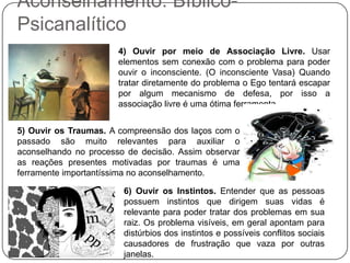 Aconselhamento: Bíblico-Psicanalítico4) Ouvir por meio de Associação Livre. Usar elementos sem conexão com o problema para poder ouvir o inconsciente. (O inconsciente Vasa) Quando tratar diretamente do problema o Ego tentará escapar por algum mecanismo de defesa, por isso a associação livre é uma ótima ferramenta. 5) Ouvir os Traumas. A compreensão dos laços com o passado são muito relevantes para auxiliar o aconselhando no processo de decisão. Assim observar as reações presentes motivadas por traumas é uma ferramente importantíssima no aconselhamento.6) Ouvir os Instintos. Entender que as pessoas possuem instintos que dirigem suas vidas é relevante para poder tratar dos problemas em sua raiz. Os problema visíveis, em geral apontam para distúrbios dos instintos e possíveis conflitos sociais causadores de frustração que vaza por outras janelas.