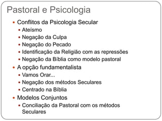 Pastoral e PsicologiaConflitos da Psicologia SecularAteísmoNegação da CulpaNegação do PecadoIdentificação da Religião com as repressõesNegação da Bíblia como modelo pastoralA opção fundamentalistaVamos Orar...Negação dos métodos SecularesCentrado na BíbliaModelos ConjuntosConciliação da Pastoral com os métodos Seculares