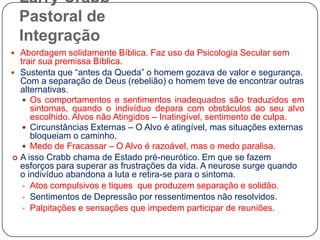 Larry CrabbPastoral de IntegraçãoAbordagem solidamente Bíblica. Faz uso da Psicologia Secular sem trair sua premissa Bíblica.Sustenta que “antes da Queda” o homem gozava de valor e segurança. Com a separação de Deus (rebelião) o homem teve de encontrar outras alternativas.Os comportamentos e sentimentos inadequados são traduzidos em sintomas, quando o indivíduo depara com obstáculos ao seu alvo escolhido. Alvos não Atingidos – Inatingível, sentimento de culpa.Circunstâncias Externas – O Alvo é atingível, mas situações externas bloqueiam o caminho. Medo de Fracassar – O Alvo é razoável, mas o medo paralisa.A isso Crabb chama de Estado pré-neurótico. Em que se fazem esforços para superar as frustrações da vida. A neurose surge quando o indivíduo abandona a luta e retira-se para o sintoma.Atos compulsivos e tiques  que produzem separação e solidão.Sentimentos de Depressão por ressentimentos não resolvidos.Palpitações e sensações que impedem participar de reuniões.