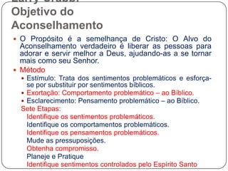 Larry Crabb: Objetivo do AconselhamentoO Propósito é a semelhança de Cristo: O Alvo do Aconselhamento verdadeiro é liberar as pessoas para adorar e servir melhor a Deus, ajudando-as a se tornar mais como seu Senhor.MétodoEstímulo: Trata dos sentimentos problemáticos e esforça-se por substituir por sentimentos bíblicos.Exortação: Comportamento problemático – ao Bíblico.Esclarecimento: Pensamento problemático – ao Bíblico.Sete Etapas:	Identifique os sentimentos problemáticos.Identifique os comportamentos problemáticos.Identifique os pensamentos problemáticos.Mude as pressuposições.Obtenha compromisso.Planeje e PratiqueIdentifique sentimentos controlados pelo Espírito Santo