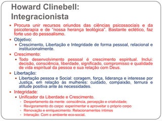 Howard Clinebell: IntegracionistaProcura unir recursos oriundos das ciências psicossociais e da psicoterapia e de “nossa herança teológica”. Bastante eclético, faz forte uso do pessoalismo.Objetivo: Crescimento, Libertação e Integridade de forma pessoal, relacional e institucionalmente.Crescimento: Todo desenvolvimento pessoal é crescimento espiritual. Inclui: decisão, consciência, liberdade, significado, compromisso e qualidade de vida espiritual da pessoa e sua relação com Deus. Libertação:Libertação pessoa e Social: coragem, força, liderança e interesse por Justiça, em relação às mulheres: cuidado, compaixão, ternura e atitude positiva ante às necessidades.Integridade:Unificador da Liberdade e Crescimento. Despertamento da mente: consciência, percepção e criatividade; Revigoramento do corpo: experimentar e aproveitar o próprio corpoRenovação e enriquecimento: Relacionamentos íntimosInteração: Com o ambiente eco-social. 