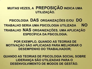 MUITAS VEZES, A PREPOSIÇÃO INDICA UMA
UTILIZAÇÃO.
PSICOLOGIA DAS ORGANIZAÇÕES E/OU DO
TRABALHO SERIA UMA PSICOLOGIA UTILIZADA NO
TRABALHO NAS ORGANIZAÇÕES, UMA APLICAÇÃO
ESPECÍFICA DA PSICOLOGIA.
POR EXEMPLO, QUANDO AS TEORIAS DE
MOTIVAÇÃO SÃO APLICADAS PARA MELHORAR O
DESEMPENHO DO TRABALHADOR;
QUANDO AS TEORIAS DE PSICOLOGIA SOCIAL SOBRE
LIDERANÇA SÃO UTILIZADAS PARA O
DESENVOLVIMENTO DE MODOS DE GESTÃO.
 