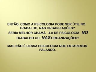 ENTÃO, COMO A PSICOLOGIA PODE SER ÚTIL NO
TRABALHO, NAS ORGANIZAÇÕES?
SERIA MELHOR CHAMÁ -LA DE PSICOLOGIA NO
TRABALHO OU NASORGANIZAÇÕES?
MAS NÃO É DESSA PSICOLOGIA QUE ESTAREMOS
FALANDO.
 