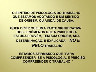 O SENTIDO DE PSICOLOGIA DO TRABALHO
QUE ESTAMOS ADOTANDO É UM SENTIDO
DE ORIGEM, OU AINDA, DE CAUSA.
QUER DIZER QUE UMA PARTE SIGNIFICATIVA
DOS FENÔMENOS QUE A PSICOLOGIA
ESTUDA PROVÉM, TEM SUA ORIGEM, SUA
DETERMINAÇÃO, É EXPLICADA, NO E
PELO TRABALHO.
ESTAMOS AFIRMANDO QUE "PARA
COMPREENDER -SE A PSICOLOGIA, É PRECISO
COMPREENDER O TRABALHO "
 