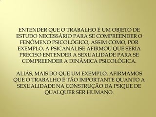 ENTENDER QUE O TRABALHO É UM OBJETO DE
ESTUDO NECESSÁRIO PARA SE COMPREENDER O
FENÔMENO PSICOLÓGICO, ASSIM COMO, POR
EXEMPLO, A PSICANÁLISE AFIRMOU QUE SERIA
PRECISO ENTENDER A SEXUALIDADE PARA SE
COMPREENDER A DINÂMICA PSICOLÓGICA.
ALIÁS, MAIS DO QUE UM EXEMPLO, AFIRMAMOS
QUE O TRABALHO É TÃO IMPORTANTE QUANTO A
SEXUALIDADE NA CONSTRUÇÃO DA PSIQUE DE
QUALQUER SER HUMANO.
 