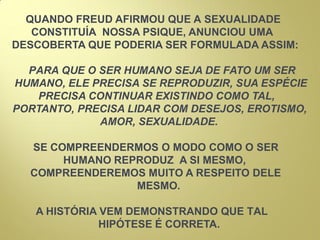 QUANDO FREUD AFIRMOU QUE A SEXUALIDADE
CONSTITUÍA NOSSA PSIQUE, ANUNCIOU UMA
DESCOBERTA QUE PODERIA SER FORMULADA ASSIM:
PARA QUE O SER HUMANO SEJA DE FATO UM SER
HUMANO, ELE PRECISA SE REPRODUZIR, SUA ESPÉCIE
PRECISA CONTINUAR EXISTINDO COMO TAL,
PORTANTO, PRECISA LIDAR COM DESEJOS, EROTISMO,
AMOR, SEXUALIDADE.
SE COMPREENDERMOS O MODO COMO O SER
HUMANO REPRODUZ A SI MESMO,
COMPREENDEREMOS MUITO A RESPEITO DELE
MESMO.
A HISTÓRIA VEM DEMONSTRANDO QUE TAL
HIPÓTESE É CORRETA.
 
