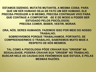 ESTAMOS DIZENDO, MUTATIS MUTANTIS, A MESMA COISA: PARA
QUE UM SER HUMANO SEJA DE FATO UM SER HUMANO, ELE
PRECISA PRODUZIR A SI MESMO, PRECISA CONTINUAR VIVO PARA
QUE CONTINUE A COMPORTAR -SE E DE MODO A PODER SER
ESTUDADO PELOS PSICÓLOGOS;
PRECISA COMER, BEBER, VESTIR, MORAR.
ORA, NÓS, SERES HUMANOS, FAZEMOS ISSO POR MEIO DO NOSSO
TRABALHO;
SOBREVIVEMOS PORQUE TRABALHAMOS, PORTANTO, SE
COMPREENDERMOS O TRABALHO, SABEREMOS MUITO MAIS A
RESPEITO DE NÓS MESMOS.
TAL COMO A PSICOLOGIA PÔDE CRAVAR SUA "ORIGEM" NA
SEXUALIDADE, PODERÁ CRAVAR SUA "ORIGEM" NO TRABALHO,
BUSCAR NELE AS CAUSAS DOS FENÔMENOS QUE ESTUDA, E PELAS
MESMAS RAZÕES.
 