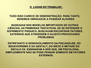 O LUGAR DO TRABALHO
TUDO ISSO CARECE DE DEMONSTRAÇÃO. PARA TANTO,
SEREMOS OBRIGADOS A PASSEAR ALHURES.
BASEADAS NOS MODELOS IMPORTADOS DE OUTRAS
CIÊNCIAS, AS PRIMEIRAS TENTATIVAS, DE SE ENTENDER O
SOFRIMENTO PSÍQUICO, BUSCAVAM ENCONTRAR FATORES
EXTERNOS QUE ATINGISSEM O SUJEITO PROVOCANDO
PROBLEMAS.
ENTRETANTO O DESENVOLVIMENTO DA PSICANÁLISE, DO
BEHAVIORISMO E DA GESTALT, DO INÍCIO À METADE DO
SÉCULO XX, ENSINARAM A NÓS QUE, EM PSICOLOGIA,
SIMPLESMENTE NÃO SE PODE PENSAR SOMENTE EM FATORES
EXTERNOS.
 