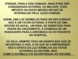 PORQUE, PARA A VIDA HUMANA, NADA PODE SER
CONSIDERADO EXTERNO, OU MELHOR, TUDO
IMPORTA NA EXATA MEDIDA EM QUE SE
INTERNALIZA PELA AÇÃO HUMANA.
ASSIM, UMA LUZ VERMELHA PARA UM SER HUMANO
NÃO É UM FATOR EXTERNO, É PARTE DE UMA
ÁRVORE DE NATAL, UM SINAL DE SEMÁFORO PARA
PARAR NO CRUZAMENTO, A CHAMADA DE UM
PASSAGEIRO PARA A AEROMOÇA OU DO PACIENTE
NO HOSPITAL.
OU SEJA, SEMPRE TRAZ UM SIGNIFICADO QUE SE
INCORPORA À VIDA, E HÁ QUE SE COMPREENDER
NÃO O EFEITO DA LUZ VERMELHA (DO FATOR
EXTERNO) AO SISTEMA, MAS
COMO O ESTÍMULO FOI INCORPORADO AO SISTEMA.
 