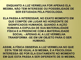ENQUANTO A LUZ VERMELHA FOR APENAS ELA
MESMA, NÃO TEM INTERESSE OU POSSIBILIDADE DE
SER ESTUDADA PELA PSICOLOGIA.
ELA PASSA A INTERESSAR, NO EXATO MOMENTO EM
QUE COMPÕE UM LUGAR NO HORIZONTE DE
SIGNIFICADOS HUMANOS, QUANDO A AÇÃO
HUMANA A EXPULSA DE SUA MATERIALIDADE
FÍSICA E A PREENCHE COM A MATERIALIDADE
SOCIAL - APENAS AÍ, A LUZ VERMELHA
TRANSFORMA -SE EM UM OBJETO PARA O SER
HUMANO.
ASSIM, A FÍSICA OBSERVA A LUZ VERMELHA NO QUE
ESTA TEM DE IGUAL A SI MESMA, E A PSICOLOGIA
INTERESSA-SE POR ELA EXATAMENTE NO MOMENTO
EM QUE ESTA PASSA A SER DIFERENTE DE SI MESMA.
 