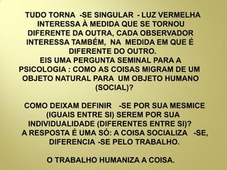 TUDO TORNA -SE SINGULAR - LUZ VERMELHA
INTERESSA À MEDIDA QUE SE TORNOU
DIFERENTE DA OUTRA, CADA OBSERVADOR
INTERESSA TAMBÉM, NA MEDIDA EM QUE É
DIFERENTE DO OUTRO.
EIS UMA PERGUNTA SEMINAL PARA A
PSICOLOGIA : COMO AS COISAS MIGRAM DE UM
OBJETO NATURAL PARA UM OBJETO HUMANO
(SOCIAL)?
COMO DEIXAM DEFINIR -SE POR SUA MESMICE
(IGUAIS ENTRE SI) SEREM POR SUA
INDIVIDUALIDADE (DIFERENTES ENTRE SI)?
A RESPOSTA É UMA SÓ: A COISA SOCIALIZA -SE,
DIFERENCIA -SE PELO TRABALHO.
O TRABALHO HUMANIZA A COISA.
 